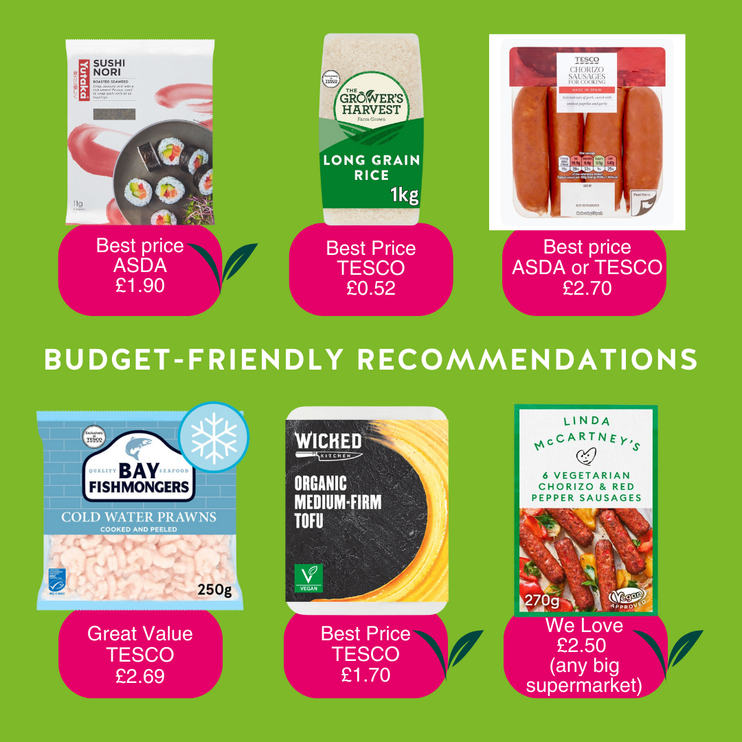 BUDGET-FRIENDLY RECOMMENDATIONS 1. Sushi Nori: Best price is at Asda for £1.90 2. Best price for long grain rice is 1kg 'Grower's Harvest' at Tesco for 52p. 3. Best price for chorizo sausages is at Tesco or Asda for £2.70 4. Great value for cold water prawns is at Tesco for £2.69 5. Best price for tofu is the Organic Medium-Firm Tofu by Wicked Kitchen at Tesco for £1.70 6. We love Linda McCartney's vegetarian chorizo and red pepper sausages for £2.50 at any supermarket.