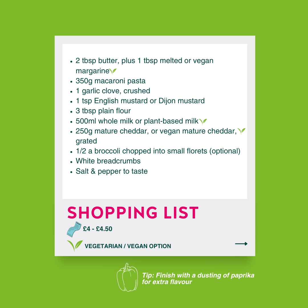 Shopping List: 2 tbsp butter, plus 1 tbsp melted or vegan margarine 350g macaroni pasta 1 garlic clove, crushed 1 tsp English mustard or Dijon mustard 3 tbsp plain flour 500ml whole milk or plant-based milk 250g mature cheddar, or vegan mature cheddar, grated 1/2 a broccoli chopped into small florets (optional) White breadcrumbs Salt & pepper to taste Tip: Tip: Finish with a dusting of paprika for extra flavour