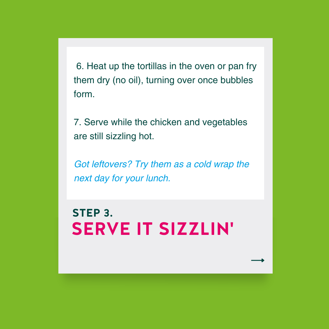 Step 3: Serve it sizzlin' 6. Heat up the tortillas in the oven or pan fry them dry (no oil), turning over once bubbles form. 7. Serve while the chicken and vegetables are still sizzling hot. Got leftovers? Try them as a cold wrap the next day for your lunch.