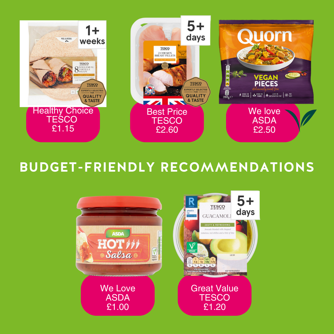 Budget-friendly recommendations. Our healthy choice is Tesco's pack of 8 wholemeal tortilla wraps for £1.15. Best price for 2 chicken breast fillets is Tesco at £2.60 We love Quorn's vegan chicken pieces available at Asda for £2.50. We love the hot salsa by Asda for £ The guacamle by Tesco is great value at £1.20